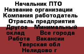 Начальник ПТО › Название организации ­ Компания-работодатель › Отрасль предприятия ­ Другое › Минимальный оклад ­ 1 - Все города Работа » Вакансии   . Тверская обл.,Нелидово г.
